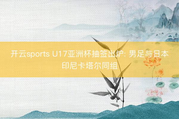 开云sports U17亚洲杯抽签出炉: 男足与日本印尼卡塔尔同组