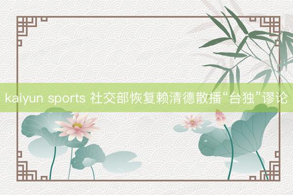 kaiyun sports 社交部恢复赖清德散播“台独”谬论