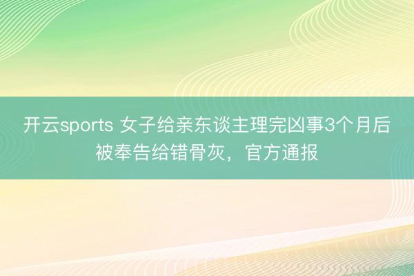 开云sports 女子给亲东谈主理完凶事3个月后被奉告给错骨灰，官方通报