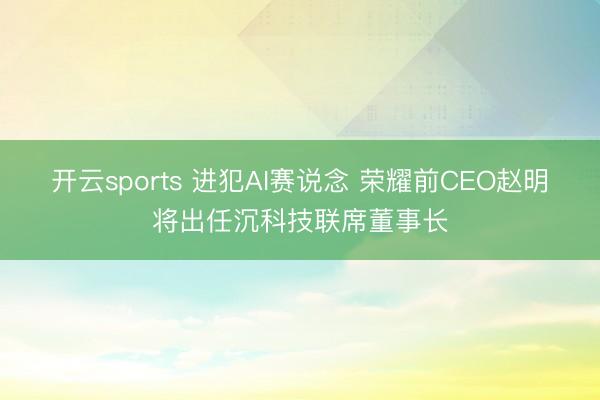 开云sports 进犯AI赛说念 荣耀前CEO赵明将出任沉科技联席董事长