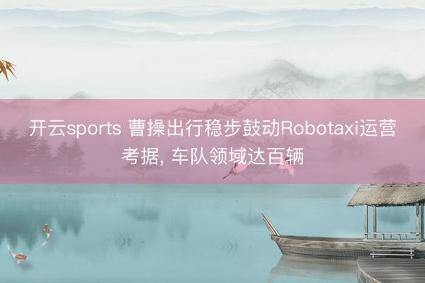 开云sports 曹操出行稳步鼓动Robotaxi运营考据， 车队领域达百辆