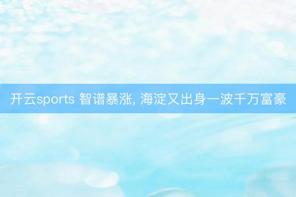 开云sports 智谱暴涨， 海淀又出身一波千万富豪
