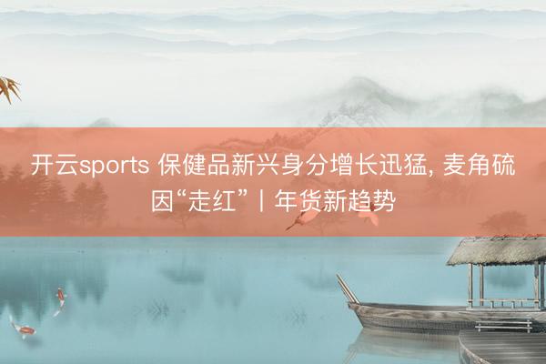 开云sports 保健品新兴身分增长迅猛， 麦角硫因“走红”丨年货新趋势