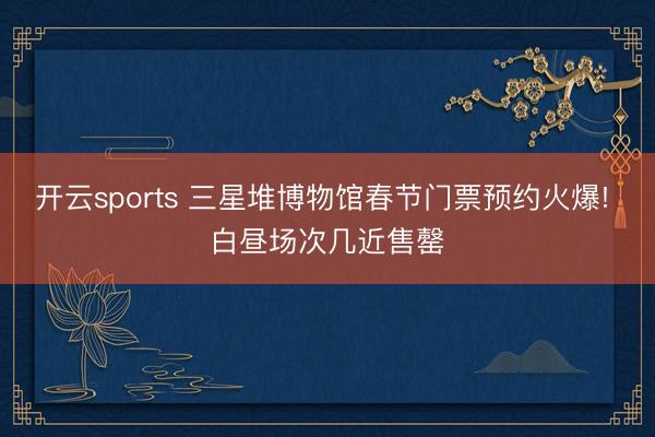 开云sports 三星堆博物馆春节门票预约火爆! 白昼场次几近售罄