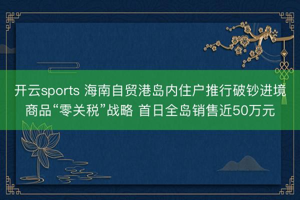开云sports 海南自贸港岛内住户推行破钞进境商品“零关税”战略 首日全岛销售近50万元