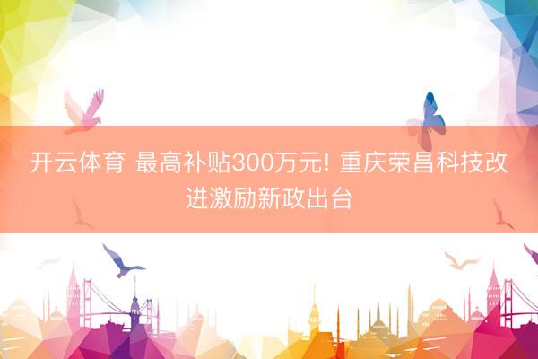 开云体育 最高补贴300万元! 重庆荣昌科技改进激励新政出台