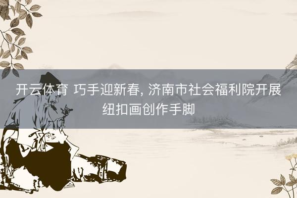 开云体育 巧手迎新春， 济南市社会福利院开展纽扣画创作手脚