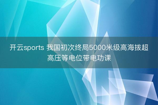 开云sports 我国初次终局5000米级高海拔超高压等电位带电功课