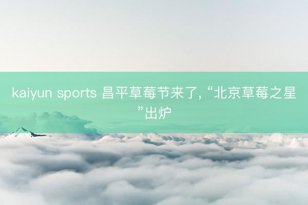 kaiyun sports 昌平草莓节来了， “北京草莓之星”出炉
