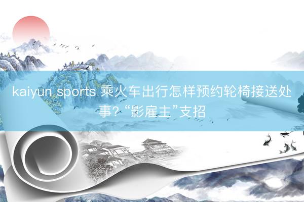 kaiyun sports 乘火车出行怎样预约轮椅接送处事? “影雇主”支招