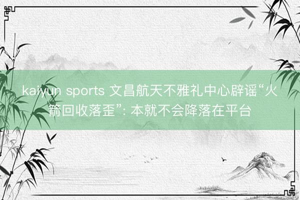 kaiyun sports 文昌航天不雅礼中心辟谣“火箭回收落歪”: 本就不会降落在平台