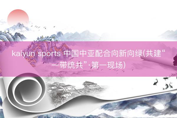 kaiyun sports 中国中亚配合向新向绿(共建“一带统共”·第一现场)
