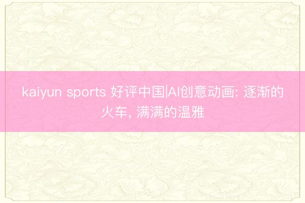 kaiyun sports 好评中国|AI创意动画: 逐渐的火车， 满满的温雅