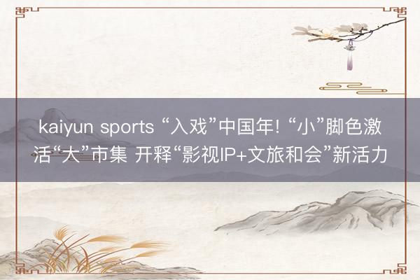 kaiyun sports “入戏”中国年! “小”脚色激活“大”市集 开释“影视IP+文旅和会”新活力