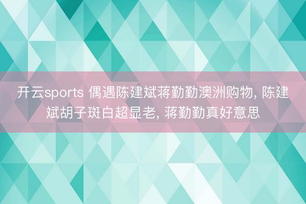 开云sports 偶遇陈建斌蒋勤勤澳洲购物， 陈建斌胡子斑白超显老， 蒋勤勤真好意思