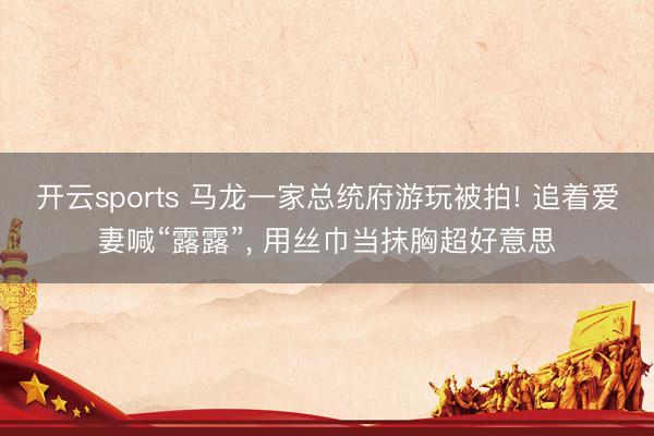 开云sports 马龙一家总统府游玩被拍! 追着爱妻喊“露露”， 用丝巾当抹胸超好意思