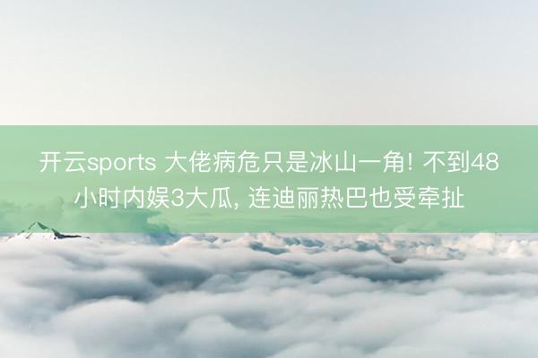 开云sports 大佬病危只是冰山一角! 不到48小时内娱3大瓜， 连迪丽热巴也受牵扯