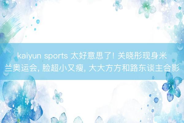 kaiyun sports 太好意思了! 关晓彤现身米兰奥运会， 脸超小又瘦， 大大方方和路东谈主合影