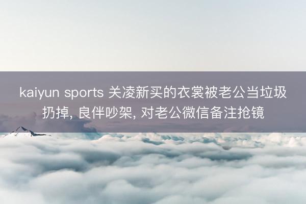 kaiyun sports 关凌新买的衣裳被老公当垃圾扔掉， 良伴吵架， 对老公微信备注抢镜