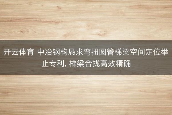 开云体育 中冶钢构恳求弯扭圆管梯梁空间定位举止专利， 梯梁合拢高效精确