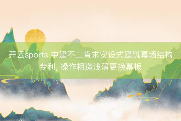 开云sports 中建不二肯求安设式建筑幕墙结构专利， 操作粗造浅薄更换幕板