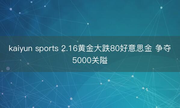 kaiyun sports 2.16黄金大跌80好意思金 争夺5000关隘