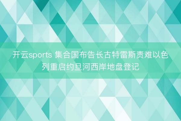 开云sports 集合国布告长古特雷斯责难以色列重启约旦河西岸地盘登记