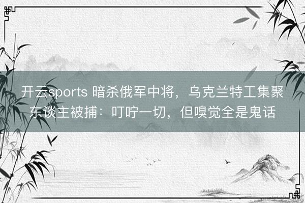 开云sports 暗杀俄军中将，乌克兰特工集聚东谈主被捕：叮咛一切，但嗅觉全是鬼话