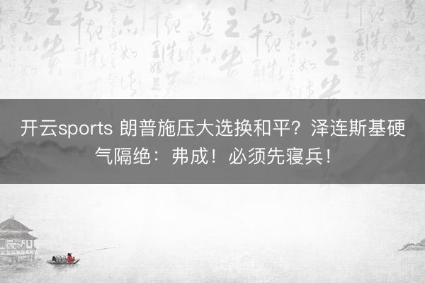 开云sports 朗普施压大选换和平？泽连斯基硬气隔绝：弗成！必须先寝兵！