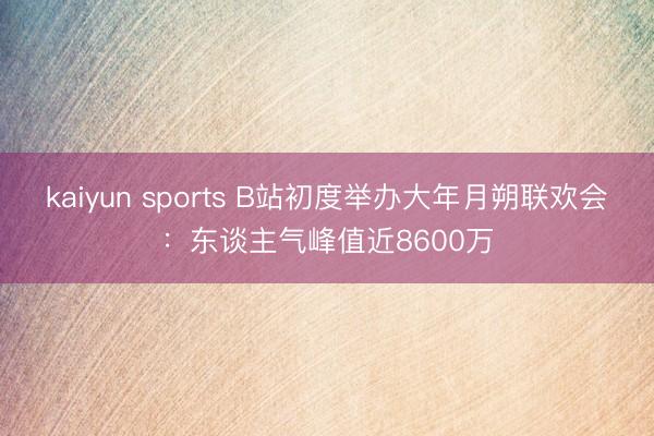 kaiyun sports B站初度举办大年月朔联欢会：东谈主气峰值近8600万