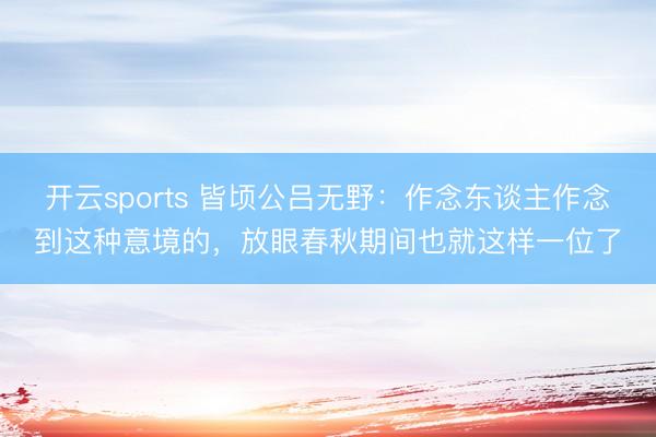 开云sports 皆顷公吕无野：作念东谈主作念到这种意境的，放眼春秋期间也就这样一位了
