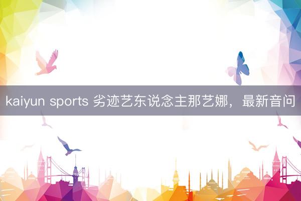 kaiyun sports 劣迹艺东说念主那艺娜,最新音问