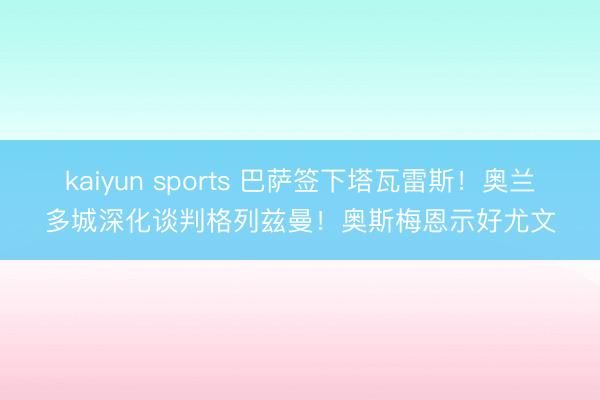 kaiyun sports 巴萨签下塔瓦雷斯！奥兰多城深化谈判格列兹曼！奥斯梅恩示好尤文