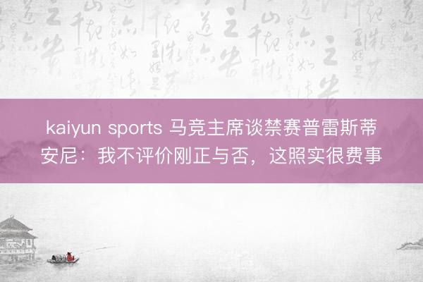 kaiyun sports 马竞主席谈禁赛普雷斯蒂安尼：我不评价刚正与否，这照实很费事