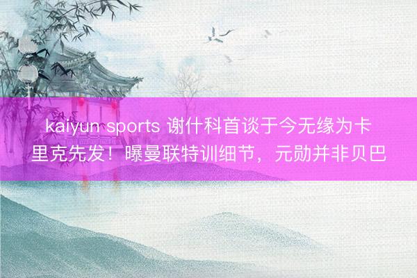 kaiyun sports 谢什科首谈于今无缘为卡里克先发！曝曼联特训细节，元勋并非贝巴