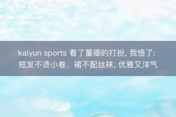 kaiyun sports 看了董卿的打扮, 我悟了: 短发不烫小卷、裙不配丝袜, 优雅又洋气