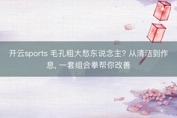 开云sports 毛孔粗大愁东说念主? 从清洁到作息, 一套组合拳帮你改善