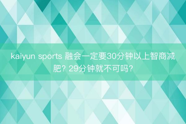 kaiyun sports 融会一定要30分钟以上智商减肥? 29分钟就不可吗?