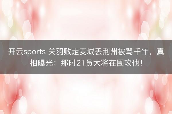 开云sports 关羽败走麦城丢荆州被骂千年，真相曝光：那时21员大将在围攻他！