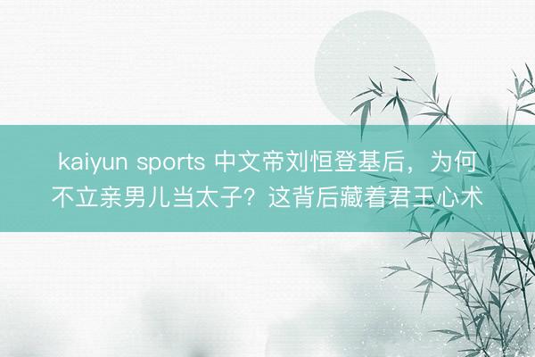 kaiyun sports 中文帝刘恒登基后，为何不立亲男儿当太子？这背后藏着君王心术