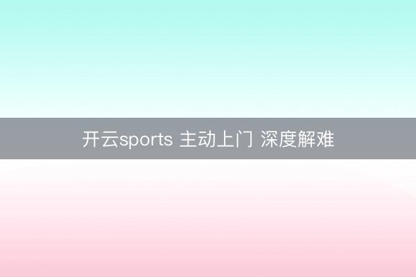 开云sports 主动上门 深度解难