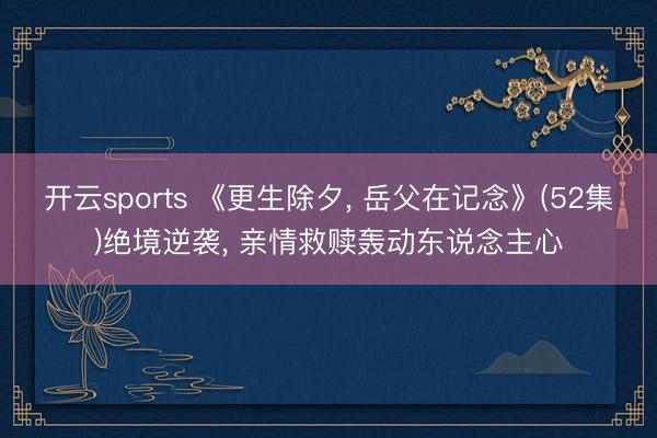 开云sports 《更生除夕, 岳父在记念》(52集)绝境逆袭, 亲情救赎轰动东说念主心