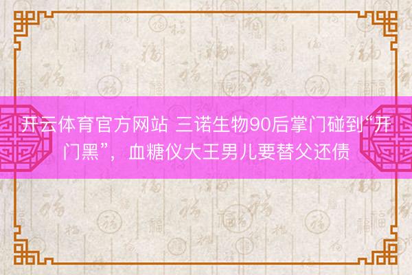 开云体育官方网站 三诺生物90后掌门碰到“开门黑”，血糖仪大王男儿要替父还债