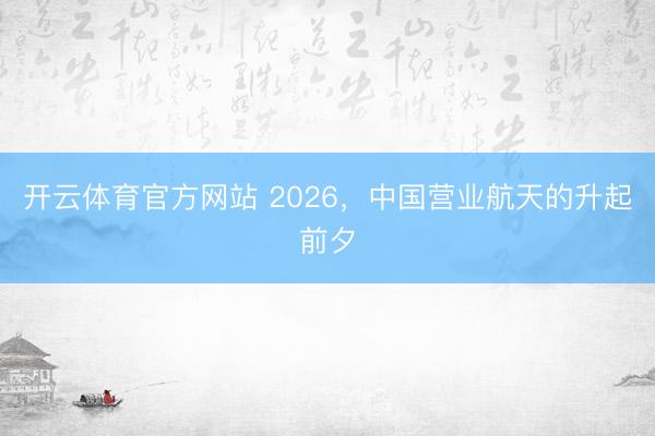 开云体育官方网站 2026，中国营业航天的升起前夕