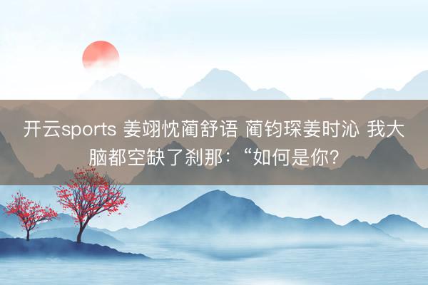 开云sports 姜翊忱蔺舒语 蔺钧琛姜时沁 我大脑都空缺了刹那：“如何是你？