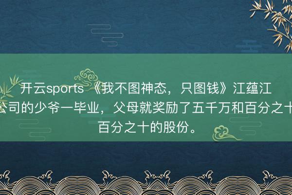 开云sports 《我不图神态，只图钱》江蕴江语 听说公司的少爷一毕业，父母就奖励了五千万和百分之十的股份。