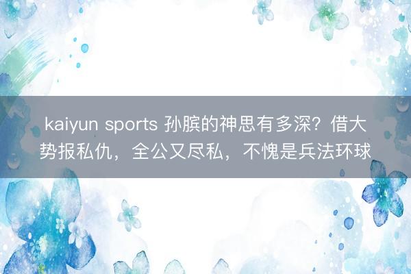 kaiyun sports 孙膑的神思有多深?借大势报私仇,全公又尽私,不愧是兵法环球