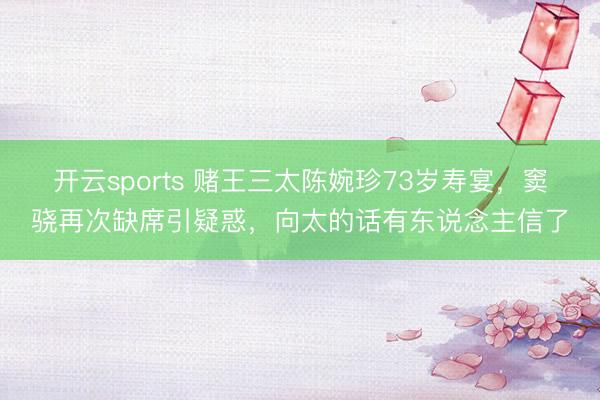 开云sports 赌王三太陈婉珍73岁寿宴，窦骁再次缺席引疑惑，向太的话有东说念主信了