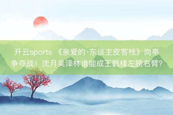 开云sports 《亲爱的·东谈主皮客栈》岗亭争夺战！沈月吴泽林谁能成王鹤棣左膀右臂？