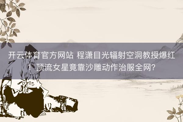 开云体育官方网站 程潇目光辐射空洞教授爆红！顶流女星竟靠沙雕动作治服全网？
